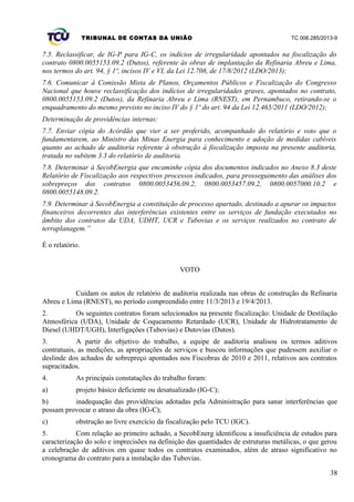 TRIBUNAL DE CONTAS DA UNIÃO TC 006.285/2013-9
7.5. Reclassificar, de IG-P para IG-C, os indícios de irregularidade apontados na fiscalização do
contrato 0800.0055153.09.2 (Dutos), referente às obras de implantação da Refinaria Abreu e Lima,
nos termos do art. 94, § 1º, incisos IV e VI, da Lei 12.708, de 17/8/2012 (LDO/2013);
7.6. Comunicar à Comissão Mista de Planos, Orçamentos Públicos e Fiscalização do Congresso
Nacional que houve reclassificação dos indícios de irregularidades graves, apontados no contrato,
0800.0055153.09.2 (Dutos), da Refinaria Abreu e Lima (RNEST), em Pernambuco, retirando-se o
enquadramento do mesmo previsto no inciso IV do § 1º do art. 94 da Lei 12.465/2011 (LDO/2012);
Determinação de providências internas:
7.7. Enviar cópia do Acórdão que vier a ser proferido, acompanhado do relatório e voto que o
fundamentarem, ao Ministro das Minas Energia para conhecimento e adoção de medidas cabíveis
quanto ao achado de auditoria referente à obstrução à fiscalização imposta na presente auditoria,
tratada no subitem 3.3 do relatório de auditoria.
7.8. Determinar à SecobEnergia que encaminhe cópia dos documentos indicados no Anexo 8.3 deste
Relatório de Fiscalização aos respectivos processos indicados, para prosseguimento das análises dos
sobrepreços dos contratos 0800.0053456.09.2, 0800.0053457.09.2, 0800.0057000.10.2 e
0800.0055148.09.2.
7.9. Determinar à SecobEnergia a constituição de processo apartado, destinado a apurar os impactos
financeiros decorrentes das interferências existentes entre os serviços de fundação executados no
âmbito dos contratos da UDA, UDHT, UCR e Tubovias e os serviços realizados no contrato de
terraplanagem.”
É o relatório.
VOTO
Cuidam os autos de relatório de auditoria realizada nas obras de construção da Refinaria
Abreu e Lima (RNEST), no período compreendido entre 11/3/2013 e 19/4/2013.
2. Os seguintes contratos foram selecionados na presente fiscalização: Unidade de Destilação
Atmosférica (UDA), Unidade de Coqueamento Retardado (UCR), Unidade de Hidrotratamento de
Diesel (UHDT/UGH), Interligações (Tubovias) e Dutovias (Dutos).
3. A partir do objetivo do trabalho, a equipe de auditoria analisou os termos aditivos
contratuais, as medições, as apropriações de serviços e buscou informações que pudessem auxiliar o
deslinde dos achados de sobrepreço apontados nos Fiscobras de 2010 e 2011, relativos aos contratos
supracitados.
4. As principais constatações do trabalho foram:
a) projeto básico deficiente ou desatualizado (IG-C);
b) inadequação das providências adotadas pela Administração para sanar interferências que
possam provocar o atraso da obra (IG-C);
c) obstrução ao livre exercício da fiscalização pelo TCU (IGC).
5. Com relação ao primeiro achado, a SecobEnerg identificou a insuficiência de estudos para
caracterização do solo e imprecisões na definição das quantidades de estruturas metálicas, o que gerou
a celebração de aditivos em quase todos os contratos examinados, além de atraso significativo no
cronograma do contrato para a instalação das Tubovias.
38
 