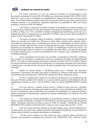 TRIBUNAL DE CONTAS DA UNIÃO TC 006.285/2013-9
6. Em termos financeiros, os erros nas premissas utilizadas na caracterização do solo
provocaram um aumento de cerca de R$ 210 milhões nos contratos das unidades UDA, UHDT, UCR e
Tubovias, o qual se deveu a alterações nas quantidades de estacas previstas para cada uma dessas
obras. Esse impacto financeiro ganhou maior relevo na obra das Tubovias, pois todos os dormentes de
tubulação passaram a ser estaqueados, originando majorações de quantidade de 568% (em termos
monetários, acréscimo de R$ 150 milhões).
7. Com relação à imprecisão no cálculo estimado da quantidade de estruturas metálicas, foi
evidenciado que o quantitativo de tais itens constante dos projetos de detalhamento sofreu acréscimos
de 190%, na UDA, e de 115%, na UHDT. Conforme consignado pela SecobEnerg, tal fato deu azo à
celebração de aditivos contratuais que já somam R$ 116 milhões, além de outros pleitos pendentes de
análise na UCR, somando R$ 52 milhões.
8. No tocante ao segundo achado de auditoria, a unidade técnica constatou a ocorrência de
atrasos na execução do Contrato das Tubovias, os quais foram causados pelos seguintes fatores:
necessidade de relicitações para a contratação dos serviços de terraplenagem em razão de preços
excessivos ofertados pelos licitantes; atrasos na liberação das áreas para a realização dos serviços, em
decorrência da necessidade de refazimento dos serviços de terraplenagem em face das chuvas e da
ausência de drenagem pluvial; e demora na consolidação do projeto básico, em razão da necessidade
de estudos adicionais para a escorreita caracterização do solo e, portanto, para a definição da solução
de fundação adequada.
9. Como consequência de tal atraso, foi necessária a negociação de alterações contratuais,
com o objetivo de minimizar os impactos do atraso no cronograma de partida do empreendimento
RNEST. Tais aditivos proporcionaram acréscimos contratuais da ordem de R$ 510 milhões, relativos
aos serviços adicionais para aceleração do cronograma e ao consequente incremento dos custos diretos
e indiretos para a execução da obra, decorrentes de perda de produtividade e da inclusão de turno extra
de trabalho.
10. Quanto ao terceiro achado, a SecobEnerg aduziu que a Petrobras não apresentou
documentos e informações solicitadas pela equipe de auditores do Tribunal, relativamente aos pleitos
encaminhados pela contratada para a alteração do contrato da UCR por mudança de escopo.
11. Por fim, a unidade técnica registrou a ocorrência de deficiências no acompanhamento das
obras pela Petrobras (capítulo III do achado 3.1) e suscitou dúvidas quanto à conformidade da obra de
terraplanagem efetuada em todo o sítio da RNEST, objeto do contrato 0800.0033808.07.2 (achado
3.2).
12. Por esses motivos, a unidade técnica alvitrou a fixação de prazo para que a Petrobras
encaminhasse os elementos solicitados pela equipe de auditoria; a oitiva preliminar da entidade a fim
de que se manifestasse sobre as deficiências na estimativa de quantitativos de estruturas metálicas;
além da constituição de apartado para a apuração de supostas irregularidades no contrato de execução
de terraplenagem.
13. Com relação aos achados identificados em fiscalizações anteriores, a equipe de auditoria
sugeriu, na linha do decidido no Acórdão 572/2013-Plenário, que fosse promovida a reclassificação do
achado “Sobrepreço decorrente de preços excessivos frente ao mercado”, identificado no Contrato
0800.0055153.09.2, (Dutos), de IG-P para IG-C, tendo em vista o avanço físico da obra - 57,34%.
14 Feito esse escorço dos fatos aduzidos no presente trabalho, passo a decidir. Manifesto-me,
em linhas gerais, de acordo com a análise preliminar efetivada pela SecobEnerg, a qual incorporo às
minhas razões de decidir, sem prejuízo das seguintes considerações.
15. De fato, foram carreados aos autos indícios de que os projetos básicos utilizados nas
licitações que antecederam a celebração dos contratos UCR, UHDT/UGH, UDA, Tubovias e Dutos
39
 