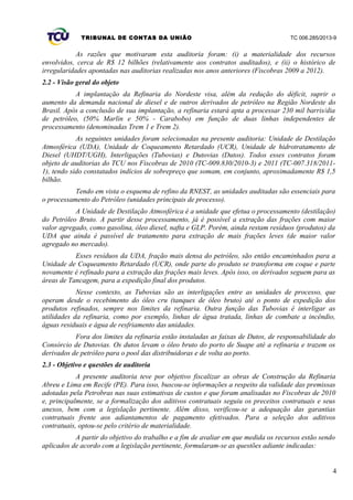 TRIBUNAL DE CONTAS DA UNIÃO TC 006.285/2013-9
As razões que motivaram esta auditoria foram: (i) a materialidade dos recursos
envolvidos, cerca de R$ 12 bilhões (relativamente aos contratos auditados), e (ii) o histórico de
irregularidades apontadas nas auditorias realizadas nos anos anteriores (Fiscobras 2009 a 2012).
2.2 - Visão geral do objeto
A implantação da Refinaria do Nordeste visa, além da redução do déficit, suprir o
aumento da demanda nacional de diesel e de outros derivados de petróleo na Região Nordeste do
Brasil. Após a conclusão de sua implantação, a refinaria estará apta a processar 230 mil barris/dia
de petróleo, (50% Marlin e 50% - Carabobo) em função de duas linhas independentes de
processamento (denominadas Trem 1 e Trem 2).
As seguintes unidades foram selecionadas na presente auditoria: Unidade de Destilação
Atmosférica (UDA), Unidade de Coqueamento Retardado (UCR), Unidade de hidrotratamento de
Diesel (UHDT/UGH), Interligações (Tubovias) e Dutovias (Dutos). Todos esses contratos foram
objeto de auditorias do TCU nos Fiscobras de 2010 (TC-009.830/2010-3) e 2011 (TC-007.318/2011-
1), tendo sido constatados indícios de sobrepreço que somam, em conjunto, aproximadamente R$ 1,5
bilhão.
Tendo em vista o esquema de refino da RNEST, as unidades auditadas são essenciais para
o processamento do Petróleo (unidades principais de processo).
A Unidade de Destilação Atmosférica é a unidade que efetua o processamento (destilação)
do Petróleo Bruto. A partir desse processamento, já é possível a extração das frações com maior
valor agregado, como gasolina, óleo diesel, nafta e GLP. Porém, ainda restam resíduos (produtos) da
UDA que ainda é passível de tratamento para extração de mais frações leves (de maior valor
agregado no mercado).
Esses resíduos da UDA, fração mais densa do petróleo, são então encaminhados para a
Unidade de Coqueamento Retardado (UCR), onde parte do produto se transforma em coque e parte
novamente é refinado para a extração das frações mais leves. Após isso, os derivados seguem para as
áreas de Tancagem, para a expedição final dos produtos.
Nesse contexto, as Tubovias são as interligações entre as unidades de processo, que
operam desde o recebimento do óleo cru (tanques de óleo bruto) até o ponto de expedição dos
produtos refinados, sempre nos limites da refinaria. Outra função das Tubovias é interligar as
utilidades da refinaria, como por exemplo, linhas de água tratada, linhas de combate a incêndio,
águas residuais e água de resfriamento das unidades.
Fora dos limites da refinaria estão instaladas as faixas de Dutos, de responsabilidade do
Consórcio de Dutovias. Os dutos levam o óleo bruto do porto de Suape até a refinaria e trazem os
derivados de petróleo para o pool das distribuidoras e de volta ao porto.
2.3 - Objetivo e questões de auditoria
A presente auditoria teve por objetivo fiscalizar as obras de Construção da Refinaria
Abreu e Lima em Recife (PE). Para isso, buscou-se informações a respeito da validade das premissas
adotadas pela Petrobras nas suas estimativas de custos e que foram analisadas no Fiscobras de 2010
e, principalmente, se a formalização dos aditivos contratuais seguiu os preceitos contratuais e seus
anexos, bem com a legislação pertinente. Além disso, verificou-se a adequação das garantias
contratuais frente aos adiantamentos de pagamento efetivados. Para a seleção dos aditivos
contratuais, optou-se pelo critério de materialidade.
A partir do objetivo do trabalho e a fim de avaliar em que medida os recursos estão sendo
aplicados de acordo com a legislação pertinente, formularam-se as questões adiante indicadas:
4
 