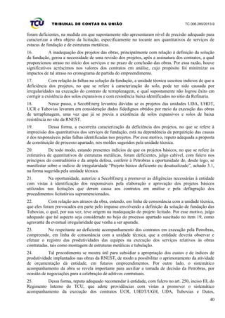 TRIBUNAL DE CONTAS DA UNIÃO TC 006.285/2013-9
foram deficientes, na medida em que supostamente não apresentaram nível de precisão adequado para
caracterizar a obra objeto da licitação, especificamente no tocante aos quantitativos de serviços de
estacas de fundação e de estruturas metálicas.
16. A inadequação dos projetos das obras, principalmente com relação à definição da solução
da fundação, gerou a necessidade de uma revisão dos projetos, após a assinatura dos contratos, a qual
proporcionou atraso no início dos serviços e no prazo de conclusão das obras. Por essa razão, houve
significativos acréscimos nos valores dos contratos em análise, cujo propósito foi minimizar os
impactos de tal atraso no cronograma de partida do empreendimento.
17. Com relação às falhas na solução da fundação, a unidade técnica suscitou indícios de que a
deficiência dos projetos, no que se refere à caracterização do solo, pode ter sido causada por
irregularidades na execução do contrato de terraplenagem, o qual supostamente não logrou êxito em
corrigir a existência dos solos expansivos e com resistência baixa identificados no sítio da Refinaria.
18. Nesse passo, a SecobEnerg levantou dúvidas se os projetos das unidades UDA, UHDT,
UCR e Tubovias levaram em consideração dados fidedignos obtidos por meio da execução das obras
de terraplenagem, uma vez que já se previa a existência de solos expansivos e solos de baixa
resistência no site da RNEST.
19. Dessa forma, a escorreita caracterização da deficiência dos projetos, no que se refere à
imprecisão dos quantitativos dos serviços de fundação, está na dependência da perquirição das causas
e dos responsáveis pelas falhas identificadas nos projetos. Por esse motivo, reputo adequada a proposta
de constituição de processo apartado, nos moldes sugeridos pela unidade técnica.
20. De todo modo, estando presentes indícios de que os projetos básicos, no que se refere às
estimativa de quantitativos de estruturas metálicas, foram deficientes, julgo cabível, com fulcro nos
princípios do contraditório e da ampla defesa, conferir à Petrobras a oportunidade de, desde logo, se
manifestar sobre o indício de irregularidade “Projeto básico deficiente ou desatualizado”, achado 3.1,
na forma sugerida pela unidade técnica.
21. Na oportunidade, autorizo a SecobEnerg a promover as diligências necessárias à entidade
com vistas à identificação dos responsáveis pela elaboração e aprovação dos projetos básicos
utilizados nas licitações que deram causa aos contratos em análise e pela deflagração dos
procedimentos licitatórios supramencionados.
22. Com relação aos atrasos da obra, entendo, em linha de consonância com a unidade técnica,
que eles foram provocados em parte pelo impasse envolvendo a definição da solução de fundação das
Tubovias, o qual, por sua vez, teve origem na inadequação do projeto licitado. Por esse motivo, julgo
adequado que tal aspecto seja considerado no bojo do processo apartado suscitado no item 19, como
agravante da eventual irregularidade que venha a ser apurada.
23. No respeitante ao deficiente acompanhamento dos contratos em execução pela Petrobras,
compreendo, em linha de consonância com a unidade técnica, que a entidade deveria observar e
efetuar o registro das produtividades das equipes na execução dos serviços relativos às obras
contratadas, tais como montagem de estruturas metálicas e tubulação.
24. Tal procedimento se mostra útil para subsidiar a apropriação dos custos e de índices de
produtividade implantados nas obras da RNEST, de modo a possibilitar o aprimoramento da atividade
de orçamentação da entidade, em futuros empreendimentos. Por outro lado, o sistemático
acompanhamento da obra se revela importante para auxiliar a tomada de decisão da Petrobras, por
ocasião de negociações para a celebração de aditivos contratuais.
25. Dessa forma, reputo adequado recomendar à entidade, com fulcro no art. 250, inciso III, do
Regimento Interno do TCU, que adote providências com vistas a promover o sistemático
acompanhamento da execução dos contratos UCR, UHDT/UGH, UDA, Tubovias e Dutos,
40
 