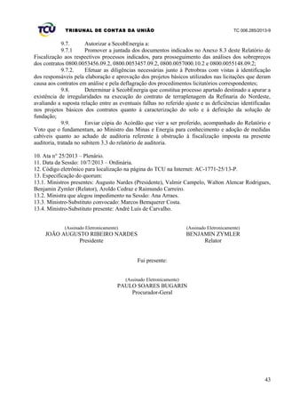 TRIBUNAL DE CONTAS DA UNIÃO TC 006.285/2013-9
9.7. Autorizar a SecobEnergia a:
9.7.1 Promover a juntada dos documentos indicados no Anexo 8.3 deste Relatório de
Fiscalização aos respectivos processos indicados, para prosseguimento das análises dos sobrepreços
dos contratos 0800.0053456.09.2, 0800.0053457.09.2, 0800.0057000.10.2 e 0800.0055148.09.2;
9.7.2. Efetuar as diligências necessárias junto à Petrobras com vistas à identificação
dos responsáveis pela elaboração e aprovação dos projetos básicos utilizados nas licitações que deram
causa aos contratos em análise e pela deflagração dos procedimentos licitatórios correspondentes;
9.8. Determinar à SecobEnergia que constitua processo apartado destinado a apurar a
existência de irregularidades na execução do contrato de terraplenagem da Refinaria do Nordeste,
avaliando a suposta relação entre as eventuais falhas no referido ajuste e as deficiências identificadas
nos projetos básicos dos contratos quanto à caracterização do solo e à definição da solução de
fundação;
9.9. Enviar cópia do Acórdão que vier a ser proferido, acompanhado do Relatório e
Voto que o fundamentam, ao Ministro das Minas e Energia para conhecimento e adoção de medidas
cabíveis quanto ao achado de auditoria referente à obstrução à fiscalização imposta na presente
auditoria, tratada no subitem 3.3 do relatório de auditoria.
10. Ata n° 25/2013 – Plenário.
11. Data da Sessão: 10/7/2013 – Ordinária.
12. Código eletrônico para localização na página do TCU na Internet: AC-1771-25/13-P.
13. Especificação do quorum:
13.1. Ministros presentes: Augusto Nardes (Presidente), Valmir Campelo, Walton Alencar Rodrigues,
Benjamin Zymler (Relator), Aroldo Cedraz e Raimundo Carreiro.
13.2. Ministra que alegou impedimento na Sessão: Ana Arraes.
13.3. Ministro-Substituto convocado: Marcos Bemquerer Costa.
13.4. Ministro-Substituto presente: André Luís de Carvalho.
(Assinado Eletronicamente)
JOÃO AUGUSTO RIBEIRO NARDES
(Assinado Eletronicamente)
BENJAMIN ZYMLER
Presidente Relator
Fui presente:
(Assinado Eletronicamente)
PAULO SOARES BUGARIN
Procurador-Geral
43
 