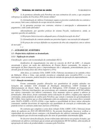 TRIBUNAL DE CONTAS DA UNIÃO TC 006.285/2013-9
1) As premissas adotadas pela Petrobras em suas estimativas de custos, e que ensejaram
sobrepreço na análise do Fiscobras 2010, foram válidas?
2) A formalização de Aditivos Contratuais seguiu os preceitos estabelecidos no contrato e
seus anexos, bem como a definição do escopo inicial do contrato?
3) As garantias previstas nos contratos, relativas à antecipação e adiantamento de
pagamentos, estão sendo efetivadas?
Adicionalmente, por questões práticas do sistema Fiscalis, realizaram-se, ainda, as
seguintes questões de auditoria:
1) Há projeto básico/executivo adequado para a licitação/execução da obra?
2) A formalização do contrato atendeu aos preceitos legais e sua execução foi adequada?
3) Os preços dos serviços definidos no orçamento da obra são compatíveis com os valores
de mercado?
(...)
3 - ACHADOS DE AUDITORIA
3.1 - Projeto básico deficiente ou desatualizado.
3.1.1 - Tipificação do achado:
Classificação - grave com recomendação de continuidade (IG-C)
Justificativa de enquadramento (ou não) no conceito de IG-P da LDO - A situação
encontrada é grave, em razão das deficiências de Projeto Básico constatadas. No entanto, a
interrupção do fluxo financeiro para o empreendimento não é adequada, primordialmente face ao
elevado grau de avanço físico das obras (superior a 55%).
Além disso, os contratos UDA, UHDT, UCR e Tubovias encontram-se no caminho crítico
da Refinaria Abreu e Lima, cuja partida encontra-se estipulada para novembro/2014, e a sua
interrupção, neste momento, poderá interferir na data de entrada da operação do empreendimento.
3.1.2 - Situação encontrada:
Foram constatadas grandes alterações nos quantitativos de projeto adotados nas
licitações das unidades UDA (Unidade de Destilação Atmosférica), UHDT (Unidade de
Hidrotratamento de Diesel, Nafta e Geração de Hidrogênio), UCR (Unidade de Coqueamento
Retardado) e Tubovias (interligações), que acarretaram, até o momento, aumentos de R$ 943 milhões
nos valores contratados (via aditivos contratuais). Esse montante refere-se apenas a aditivos já
formalizados. Além desses, foram constatadas outras solicitações de aditivo, erigidas pelas empresas
contratadas, ainda pendentes de análise pela Petrobras, que somam o montante de aproximadamente
R$ 1 bilhão. Insta registrar que as obras indigitadas estão em andamento, com avanço físico variando
entre 56,65% (UHDT) e 83,35% (UDA), o que implica a possibilidade de haver outras alterações
contratuais, também decorrentes de majorações nas quantidades de execução já evidenciadas, que
poderão tornar os contratos ainda mais onerosos à Petrobras.
Os contratos que compõem o cerne deste Achado (UDA, UHDT, UCR e Tubovias) foram
objeto de auditoria em 2010 (TC-009.830/2010-3). Na presente fiscalização, buscou-se verificar a
regularidade da execução desses contratos e da formalização dos aditivos contratuais firmados, em
especial daqueles que envolveram modificações dos itens de quantidades determinadas (QD).
No decorrer desta fiscalização, foram evidenciadas deficiências nos projetos licitados, que
culminaram em aditivos contratuais que já somam aproximadamente R$ 943 milhões, além da falta de
apropriação de índices de produtividades e consumos pela Petrobras.
5
 