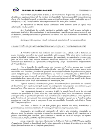 TRIBUNAL DE CONTAS DA UNIÃO TC 006.285/2013-9
Para melhor compreensão do tema, o desenvolvimento do presente achado encontra-se
dividido nos seguintes tópicos: (I) Da previsão de Quantidades Determinadas (QD) nos contratos da
Rnest; (II) Das deficiências de projeto detectadas na fiscalização (que serão subdivididas em três
subtópicos); e (III) Das deficiências no acompanhamento das obras pela Petrobras.
As deficiências do Projeto Básico detectadas nesta auditoria (item II supra) serão
subdivididas em duas partes:
II.1. Insuficiência dos estudos geotécnicos adotados pela Petrobras para subsidiar a
elaboração do Projeto Básico adotado na licitação das obras, especificamente quanto ao tipo de solo
da Refinaria, com impacto direto no quantitativo de estacas e no tipo de fundação das unidades em
análise; e
II.2. Imprecisão quanto ao cálculo estimado de quantitativo de estruturas metálicas.
I. DA PREVISÃO DE QUANTIDADES DETERMINADAS (QD) NOS CONTRATOS DA RNEST
A Petrobras valeu-se, nas licitações das unidades UDA, UHDT, UCR e Tubovias, de
anexo contratual específico que prevê quantidades determinadas (QD). Esse anexo basicamente
possui a finalidade de indicar aos licitantes algumas das quantidades de materiais/serviços previstas
para as obras (tais como estacas, estruturas metálicas, tubulações etc), decorrentes do FEED
elaborado pela Petrobras (da sigla Front End Engeneering Design - Levantamento de Quantidades
do Projeto Básico).
Com a inserção do aludido anexo nos contratos, a Petrobras garante que eventuais
alterações de quantidades em bens/serviços classificados como QD (para mais ou para menos) serão
ressarcidas pela Petrobras, fazendo com que parte dos riscos relacionados às quantidades de projeto
sejam mitigados para o contratado (transferência de riscos do contratado para a Petrobras). É
importante frisar que, no caso de materiais e bens, muito embora o anexo de QD pontifique apenas as
quantidades desses materiais e bens, as alterações nos quantitativos significam modificações diretas
nos serviços associados, desde o fornecimento até a montagem final.
Segundo a estatal, a introdução da prática de determinação de quantidades nos contratos
da Rnest tinha por objetivo principal reduzir as contingências nas propostas dos licitantes e, por
consequência, obter um menor valor nos preços ofertados pelos objetos licitados.
Uma consequência inerente a esse anexo de QD é a transferência de parte dos riscos de
variação de quantidades à Estatal, visto que, com a inserção deste Anexo aos contratos, eventuais
alterações entre as quantidades previstas e as contabilizadas no projeto detalhado serão suportadas
pela Petrobras. E, para assumir tais responsabilidades, é razoável esperar que a Petrobras valore
previamente esses ônus para se assegurar de que as quantidades levantadas pelo Projeto Básico
(FEED) sejam confiáveis.
Por óbvio, a adoção de um bom projeto pode reduzir tais riscos, minimizando a
possibilidade de aumentos indefinidos de custos e prorrogações inesperadas de prazo.
Entrementes, as consideráveis majorações de valores dos contratos, constatadas no
decorrer desta fiscalização, atreladas a alterações significativas nos itens de QD, revelam que o
projeto constituído pela Petrobras, que a conduziu a assumir os riscos de variação de algumas
quantidades de projeto, continha deficiências marcantes.
Sobre esse ponto, vale trazer a lume excerto do Decreto Federal 2.745/1998, que regula o
Procedimento Licitatório Simplificado da Petrobras, que proíbe a licitação de projetos sem a perfeita
definição dos elementos que os compõem, pontificando:
6
 
