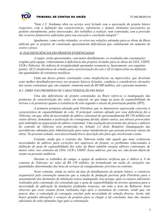 TRIBUNAL DE CONTAS DA UNIÃO TC 006.285/2013-9
"Item 1.3: Nenhuma obra ou serviço será licitado sem a aprovação do projeto básico
respectivo, com a definição das características, referências e demais elementos necessários ao
perfeito entendimento, pelos interessados, dos trabalhos a realizar, nem contratado, sem a provisão
dos recursos financeiros suficientes para sua execução e conclusão integral."
Igualmente, como serão relatados, os erros nas soluções adotadas para as obras da Rnest
indicam que os projetos de construção apresentaram deficiências que culminaram em aumento de
custos e prazo.
II. DAS DEFICIÊNCIAS DO PROJETO EVIDENCIADAS
A seguir, serão apresentados, com maior detalhamento, os resultados das constatações
erigidas pela equipe, relativamente à deficiência dos projetos licitados para as obras da UDA, UHDT,
UCR e Tubovias. Os indícios de irregularidade apontados resumem-se, basicamente, aos seguintes
pontos: (II.1) insuficiência de estudos para caracterização do solo e (II.2) imprecisões na definição
das quantidades de estruturas metálicas.
Cada um desses pontos constatados como insuficiências ou imprecisões, que deveriam
estar melhor detalhados/previstos nos projetos básicos licitados, conduziu a consideráveis elevações
dos custos contratuais que, em conjunto, somaram mais de R$ 900 milhões, até o presente momento.
II.1. ERRO NAS PREMISSAS DE CARACTERIZAÇÃO DO SOLO
Uma das deficiências de projeto constatadas na Rnest refere-se à inadequação das
premissas de caracterização dos solos, em especial, no que tange ao grau de expansibilidade do
terreno e às premissas quanto à resistência do solo segundo o ensaio de penetração padrão (SPT).
A primeira premissa adotada pela Petrobras que se demonstrou equivocada concerne à
característica de expansibilidade do solo. O principal contrato afetado por essa deficiência foi a
Tubovias, em que, além da necessidade de aditivo contratual de aproximadamente R$ 150 milhões em
custos diretos, demandou a aceleração do cronograma devido, dentre outros, aos atrasos provocados
pelo imbróglio na negociação do aditivo contratual. Uma avaliação percuciente dos atrasos e aditivos
do contrato de Tubovias será promovida no Achado 3.2 deste Relatório (Inadequação das
providências adotadas pela Administração para sanar interferências que possam provocar atraso da
obra). No presente achado, será descortinada breve descrição dos fatos que envolveram o tema.
Contudo, ainda que o contrato das Tubovias tenha sido aquele que mais evidenciou
necessidades de aditivos para correções dos equívocos de projeto, os problemas relacionados à
definição do grau de expansibilidade dos solos da Rnest também ensejou aditivos contratuais, de
menor valor, nos contratos da UDA, UCR e UHDT. Esses aditivos, por sua vez, não foram objeto de
exame na presente auditoria.
Durante os trabalhos de campo, a equipe de auditoria verificou que o Aditivo n. 8 do
contrato de Tubovias, no valor de R$ 150 milhões, foi formalizado em razão de variações nas
quantidades determinadas dos itens de serviços de estaqueamento, previstos no contrato.
Neste contrato, ainda no início da fase de detalhamento do projeto básico, o consórcio
responsável pela construção anunciou que a solução de fundação prevista pela Petrobras para o
assentamento dos dormentes de tubulação estava inadequada. Isso porque, após os ensaios adicionais
realizados pelo contratado, foi constatado que o grau de expansibilidade do terreno apontava para a
necessidade de aplicação de fundações profundas (estacas), em toda a área da Refinaria. Insta
observar que esses ensaios foram realizados logo após a assinatura do contrato, sendo que, em
poucos dias, a contratada já conseguiu concluir pela necessidade de solução diversa. Assim, não
houve grandes alterações e avanços de projetos para se chegar a tal conclusão, mas sim, ensaios
adicionais de solos efetuados logo após a contratação.
7
 