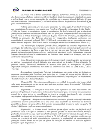 TRIBUNAL DE CONTAS DA UNIÃO TC 006.285/2013-9
De acordo com os termos contratuais originais, a Petrobras previa que o assentamento
dos dormentes de tubulação seria promovido por fundação direta (sem estacas), estipulando no ajuste
a aplicação de estacas apenas nas regiões dos pontilhões que cruzam os leitos da Tubovias. E, para
este item contratual ("estaqueamento"), a Estatal inseriu cláusula de quantidade determinada (QD)
para a sua remuneração.
Todavia, após uma série de ensaios adicionais e a elaboração de um laudo terminativo
por especialistas diretamente contratados pela Petrobras (Fundação Universidade de São Paulo -
FUSP), foi firmado o entendimento (agora o entendimento foi da Petrobras) de que a solução de
fundação dos dormentes deveria ser alterada, uma vez que o grau de expansibilidade do solo poderia
por em risco as linhas de tubulação instaladas. E, para resolver tal problema, foi estipulado que
TODOS os dormentes das Tubovias deveriam ser estaqueados, implicando acréscimos nas
quantidades de estacas da ordem de 568% (32.900 m de estacas deveriam ser executadas de acordo
com o contrato original e 186.873 m de estacas tiveram que ser executadas em razão do Aditivo n. 8).
Vale destacar que a empresa Queiroz Galvão, integrante do consórcio responsável pela
construção das Tubovias, também integrou o conjunto de empresas responsáveis pela execução da
obra de terraplanagem da Rnest, o que leva a crer que, na obra das Tubovias, a Contratada já
possuía informações privilegiadas sobre as condições de terreno da região (informações estas que
também deveriam ter sido de conhecimento da Petrobras antes mesmo das licitações, visto ser a
contratante e fiscalizadora).
Como dito anteriormente, uma descrição mais precisa do conjunto de fatos que ensejaram
os aditivos contratuais da obra de Tubovias será desenvolvida no Achado 3.2 deste Relatório. No
presente Achado, buscar-se-á evidenciar os motivos pelos quais as inadequações de projeto
implicaram elevações consideráveis nos custos de construção das obras da UDA, UHDT, UCR e
Tubovias.
Retornando ao contrato das Tubovias, insta destacar que, ainda na fase de licitação, as
empresas convidadas pela Petrobras para participar do certame já haviam erigido dúvidas em
relação à adoção de fundações diretas ou profundas nos dormentes, conforme pode ser observado na
"Carta Circular n. 01", transcrita abaixo:
"Pergunta 001 - Não estamos considerando a necessidade de remoção total ou parcial de
solos mole, expansivos ou rochas para a execução dos serviços escopo deste convite". Solicitamos
confirmar nosso entendimento.
Resposta 001 - A remoção de solos moles, solos expansivos ou rocha não constitui uma
premissa obrigatória do projeto, mas a licitante deverá considerar que a ocorrência desses materiais,
quando for o caso, deverá ser considerada no projeto e execução das fundações das estruturas,
suportações, undergrounds e demais instalações de sua responsabilidade.
Pergunta 002 - Em função dos documentos recebidos não gerarem dados suficientemente
consistentes, estamos considerando que o solo onde serão assentados os dormentes nas tubovias,
pontilhões e demais estruturas objeto deste convite, tem capacidade de suporte maior ou igual a 1,0
Kg/cm2. Solicitamos confirmar nosso entendimento.
Resposta 002 - A licitante deverá considerar que em alguns trechos, em função do perfil
geotécnico local e do tipo de estrutura a ser apoiada, poderá ser necessário utilizar fundação
profunda. No restante da área objeto do referido contrato, onde puder ser adotada fundação direta, a
capacidade de suporte do terreno maior ou igual a 1,0 kgf/cm2 pode ser admitida, sendo que, nos
trechos de ocorrência de solos potencialmente expansivos, a profundidade de assentamento das
fundações diretas deverá ser tal que os efeitos da variação de umidade do solo nas referidas
fundações sejam desprezíveis."
8
 