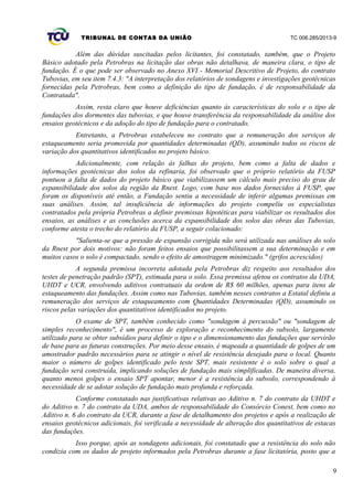 TRIBUNAL DE CONTAS DA UNIÃO TC 006.285/2013-9
Além das dúvidas suscitadas pelos licitantes, foi constatado, também, que o Projeto
Básico adotado pela Petrobras na licitação das obras não detalhava, de maneira clara, o tipo de
fundação. É o que pode ser observado no Anexo XVI - Memorial Descritivo de Projeto, do contrato
Tubovias, em seu item 7.4.3: "A interpretação dos relatórios de sondagens e investigações geotécnicas
fornecidas pela Petrobras, bem como a definição do tipo de fundação, é de responsabilidade da
Contratada".
Assim, resta claro que houve deficiências quanto às características do solo e o tipo de
fundações dos dormentes das tubovias, e que houve transferência da responsabilidade da análise dos
ensaios geotécnicos e da adoção do tipo de fundação para o contratado.
Entretanto, a Petrobras estabeleceu no contrato que a remuneração dos serviços de
estaqueamento seria promovida por quantidades determinadas (QD), assumindo todos os riscos de
variação dos quantitativos identificados no projeto básico.
Adicionalmente, com relação às falhas do projeto, bem como a falta de dados e
informações geotécnicas dos solos da refinaria, foi observado que o próprio relatório da FUSP
pontuou a falta de dados do projeto básico que viabilizassem um cálculo mais preciso do grau de
expansibilidade dos solos da região da Rnest. Logo, com base nos dados fornecidos à FUSP, que
foram os disponíveis até então, a Fundação sentiu a necessidade de inferir algumas premissas em
suas análises. Assim, tal insuficiência de informações do projeto compeliu os especialistas
contratados pela própria Petrobras a definir premissas hipotéticas para viabilizar os resultados dos
ensaios, as análises e as conclusões acerca da expansibilidade dos solos das obras das Tubovias,
conforme atesta o trecho do relatório da FUSP, a seguir colacionado:
"Salienta-se que a pressão de expansão corrigida não será utilizada nas análises do solo
da Rnest por dois motivos: não foram feitos ensaios que possibilitassem a sua determinação e em
muitos casos o solo é compactado, sendo o efeito de amostragem minimizado." (grifos acrescidos)
A segunda premissa incorreta adotada pela Petrobras diz respeito aos resultados dos
testes de penetração padrão (SPT), estimada para o solo. Essa premissa afetou os contratos da UDA,
UHDT e UCR, envolvendo aditivos contratuais da ordem de R$ 60 milhões, apenas para itens de
estaqueamento das fundações. Assim como nas Tubovias, também nesses contratos a Estatal definiu a
remuneração dos serviços de estaqueamento com Quantidades Determinadas (QD), assumindo os
riscos pelas variações dos quantitativos identificados no projeto.
O exame de SPT, também conhecido como "sondagem à percussão" ou "sondagem de
simples reconhecimento", é um processo de exploração e reconhecimento do subsolo, largamente
utilizado para se obter subsídios para definir o tipo e o dimensionamento das fundações que servirão
de base para as futuras construções. Por meio desse ensaio, é mapeada a quantidade de golpes de um
amostrador padrão necessários para se atingir o nível de resistência desejado para o local. Quanto
maior o número de golpes identificado pelo teste SPT, mais resistente é o solo sobre o qual a
fundação será construída, implicando soluções de fundação mais simplificadas. De maneira diversa,
quanto menos golpes o ensaio SPT apontar, menor é a resistência do subsolo, correspondendo à
necessidade de se adotar solução de fundação mais profunda e reforçada.
Conforme constatado nas justificativas relativas ao Aditivo n. 7 do contrato da UHDT e
do Aditivo n. 7 do contrato da UDA, ambos de responsabilidade do Consórcio Conest, bem como no
Aditivo n. 6 do contrato da UCR, durante a fase de detalhamento dos projetos e após a realização de
ensaios geotécnicos adicionais, foi verificada a necessidade de alteração dos quantitativos de estacas
das fundações.
Isso porque, após as sondagens adicionais, foi constatado que a resistência do solo não
condizia com os dados de projeto informados pela Petrobras durante a fase licitatória, posto que a
9
 