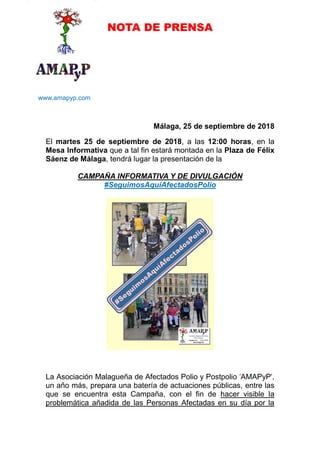 NOTA DE PRENSA
www.amapyp.com
Málaga, 25 de septiembre de 2018
El martes 25 de septiembre de 2018, a las 12:00 horas, en la
Mesa Informativa que a tal fin estará montada en la Plaza de Félix
Sáenz de Málaga, tendrá lugar la presentación de la
CAMPAÑA INFORMATIVA Y DE DIVULGACIÓN
#SeguimosAquíAfectadosPolio
La Asociación Malagueña de Afectados Polio y Postpolio 'AMAPyP',
un año más, prepara una batería de actuaciones públicas, entre las
que se encuentra esta Campaña, con el fin de hacer visible la
problemática añadida de las Personas Afectadas en su día por la
 