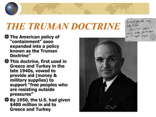 THE TRUMAN DOCTRINE The American policy of “containment” soon expanded into a policy known as the Truman Doctrine” This doctrine, first used in Greece and Turkey in the late 1940s, vowed to provide aid (money & military supplies) to support “free peoples who are resisting outside pressures” By 1950, the U.S. had given $400 million in aid to Greece and Turkey 
