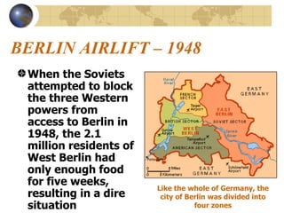 BERLIN AIRLIFT – 1948 When the Soviets attempted to block the three Western powers from access to Berlin in 1948, the 2.1 million residents of West Berlin had only enough food for five weeks, resulting in a dire situation  Like the whole of Germany, the city of Berlin was divided into four zones 