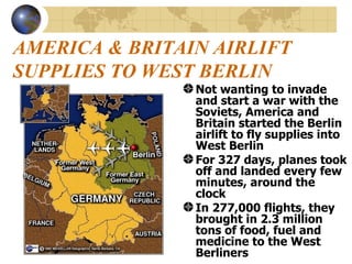 AMERICA & BRITAIN AIRLIFT SUPPLIES TO WEST BERLIN Not wanting to invade and start a war with the Soviets, America and Britain started the Berlin airlift to fly supplies into West Berlin For 327 days, planes took off and landed every few minutes, around the clock In 277,000 flights, they brought in 2.3 million tons of food, fuel and medicine to the West Berliners 