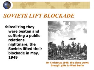 SOVIETS LIFT BLOCKADE Realizing they were beaten and suffering a public relations nightmare, the Soviets lifted their blockade in May, 1949 On Christmas 1948, the plane crews brought gifts to West Berlin 