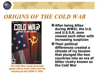 ORIGINS OF THE COLD WAR After being Allies during WWII, the U.S. and U.S.S.R. soon viewed each other with increasing suspicion Their political differences created a climate of icy tension that plunged the two countries into an era of bitter rivalry known as the Cold War The Cold War would dominate global affairs from 1945 until the breakup of the USSR in 1991 