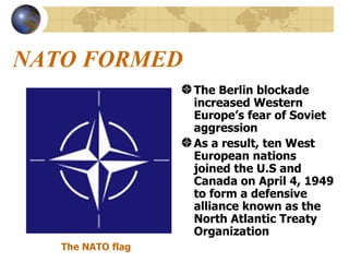 NATO FORMED The Berlin blockade increased Western Europe’s fear of Soviet aggression As a result, ten West European nations joined the U.S and Canada on April 4, 1949 to form a defensive alliance known as the North Atlantic Treaty Organization The NATO flag 