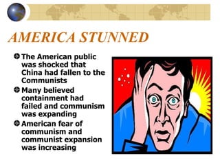 AMERICA STUNNED The American public was shocked that China had fallen to the Communists Many believed containment had failed and communism was expanding American fear of communism and communist expansion was increasing 