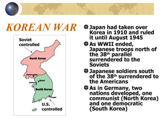 KOREAN WAR Japan had taken over Korea in 1910 and ruled it until August 1945 As WWII ended, Japanese troops north of the 38 th  parallel surrendered to the Soviets Japanese soldiers south of the 38 th  surrendered to the Americans As in Germany, two nations developed, one communist (North Korea) and one democratic (South Korea) Soviet controlled U.S. controlled 