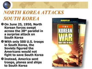 NORTH KOREA ATTACKS SOUTH KOREA On June 25, 1950, North Korean forces swept across the 38 th  parallel in a surprise attack on South Korea With only 500 U.S. troops in South Korea, the Soviets figured the Americans would not fight to save South Korea Instead, America sent troops, planes and ships to South Korea 