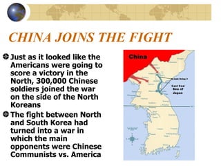 CHINA JOINS THE FIGHT Just as it looked like the Americans were going to score a victory in the North, 300,000 Chinese soldiers joined the war on the side of the North Koreans The fight between North and South Korea had turned into a war in which the main opponents were Chinese Communists vs. America 