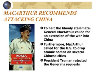MACARTHUR RECOMMENDS ATTACKING CHINA To halt the bloody stalemate, General MacArthur called for an extension of the war into China Furthermore, MacArthur called for the U.S. to drop atomic bombs on several Chinese cities President Truman rejected the General’s requests   