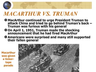 MACARTHUR VS. TRUMAN MacArthur continued to urge President Truman to attack China and tried to go behind Truman’s back – Truman was furious with his general On April 1, 1951, Truman made the shocking announcement that he had fired MacArthur Americans were surprised and many still supported their fallen general  Macarthur was given a ticker-tape parade 