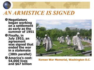 AN ARMISTICE IS SIGNED Negotiators  began working  on a settlement  as early as the  summer of 1951 Finally, in  July 1953, an agreement  was signed that  ended the war  in a stalemate (38th parallel)  America’s cost:  54,000 lives  and $67 billion  Korean War Memorial, Washington D.C. 