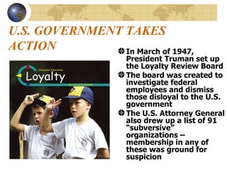 U.S. GOVERNMENT TAKES ACTION In March of 1947, President Truman set up the Loyalty Review Board The board was created to investigate federal employees and dismiss those disloyal to the U.S. government The U.S. Attorney General also drew up a list of 91 “subversive” organizations – membership in any of these was ground for suspicion 
