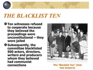 THE BLACKLIST TEN Ten witnesses refused to cooperate because they believed the proceedings were unconstitutional – they were jailed Subsequently, the committee blacklisted 500 actors, directors, writers and producers whom they believed had communist connections The “Blacklist Ten” (And two lawyers) 