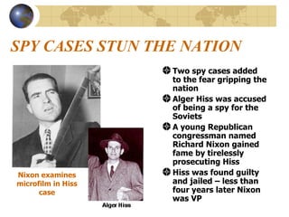 SPY CASES STUN THE NATION Two spy cases added to the fear gripping the nation Alger Hiss was accused of being a spy for the Soviets A young Republican congressman named Richard Nixon gained fame by tirelessly prosecuting Hiss   Hiss was found guilty and jailed – less than four years later Nixon was VP Nixon examines microfilm in Hiss case 