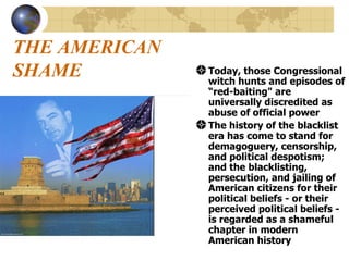 THE AMERICAN SHAME Today, those Congressional witch hunts and episodes of “red-baiting" are universally discredited as abuse of official power  The history of the blacklist era has come to stand for demagoguery, censorship, and political despotism; and the blacklisting, persecution, and jailing of American citizens for their political beliefs - or their perceived political beliefs - is regarded as a shameful chapter in modern American history  