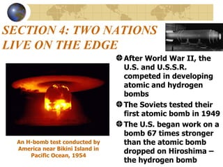 SECTION 4: TWO NATIONS LIVE ON THE EDGE After World War II, the U.S. and U.S.S.R. competed in developing atomic and hydrogen bombs The Soviets tested their first atomic bomb in 1949  The U.S. began work on a bomb 67 times stronger than the atomic bomb dropped on Hiroshima – the hydrogen bomb An H-bomb test conducted by America near Bikini Island in Pacific Ocean, 1954 