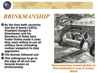 BRINKMANSHIP By the time both countries had the H-bomb (1953), President Dwight D. Eisenhower and his Secretary of State John Foster Dulles made it clear they were willing to use all military force (including nuclear weapons) to stop aggression The Soviets followed suit  This willingness to go to the edge of all-out war became known as brinkmanship Some Americans created shelters in their backyards in case of nuclear attack 
