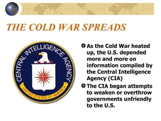 THE COLD WAR SPREADS As the Cold War heated up, the U.S. depended more and more on information compiled by the Central Intelligence Agency (CIA) The CIA began attempts to weaken or overthrow governments unfriendly to the U.S.   