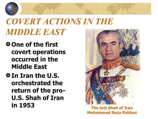 COVERT ACTIONS IN THE MIDDLE EAST One of the first covert operations occurred in the Middle East In Iran the U.S. orchestrated the return of the pro-U.S. Shah of Iran in 1953 The last Shah of Iran  Mohammad Reza Pahlavi   