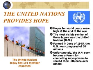THE UNITED NATIONS PROVIDES HOPE Hopes for world peace were high at the end of the war The most visible symbol of these hopes was the United Nations (U.N.) Formed in June of 1945, the U.N. was composed of 50 nations  Unfortunately, the U.N. soon became a forum for competing superpowers to spread their influence over others  The United Nations today has 191 member countries   