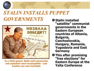 STALIN INSTALLS PUPPET GOVERNMENTS Stalin installed “satellite” communist governments in the Eastern European countries of Albania, Bulgaria, Czechoslovakia, Hungary, Romania, Yugoslavia and East Germany This after promising “free elections” for Eastern Europe at the Yalta Conference In a 1946 speech, Stalin said communism and capitalism were incompatible – and another war was inevitable 
