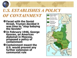U.S. ESTABLISHES A POLICY OF CONTAINMENT Faced with the Soviet threat, Truman decided it was time to “stop babying the Soviets” In February 1946, George Kennan, an American diplomat in Moscow, proposed a policy of containment Containment meant the U.S. would prevent any further extension of communist rule 