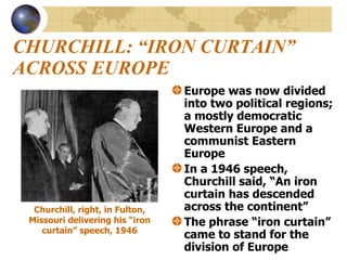 CHURCHILL: “IRON CURTAIN” ACROSS EUROPE Europe was now divided into two political regions; a mostly democratic Western Europe and a communist Eastern Europe In a 1946 speech, Churchill said, “An iron curtain has descended across the continent” The phrase “iron curtain” came to stand for the division of Europe Churchill, right, in Fulton, Missouri delivering his “iron curtain” speech, 1946 