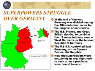 SUPERPOWERS STRUGGLE OVER GERMANY At the end of the war, Germany was divided among the Allies into four zones for the purpose of occupation The U.S, France, and Great Britain decided to combine their 3 zones into one zone – West Germany, or the federal Republic of Germany The U.S.S.R. controlled East Germany, or the German Democratic Republic  Now the superpowers were occupying an area right next to each other – problems were bound to occur 