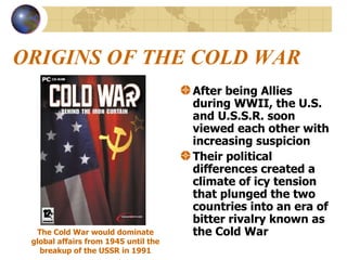 ORIGINS OF THE COLD WAR After being Allies during WWII, the U.S. and U.S.S.R. soon viewed each other with increasing suspicion Their political differences created a climate of icy tension that plunged the two countries into an era of bitter rivalry known as the Cold War The Cold War would dominate global affairs from 1945 until the breakup of the USSR in 1991 