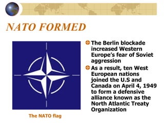 NATO FORMED The Berlin blockade increased Western Europe’s fear of Soviet aggression As a result, ten West European nations joined the U.S and Canada on April 4, 1949 to form a defensive alliance known as the North Atlantic Treaty Organization The NATO flag 