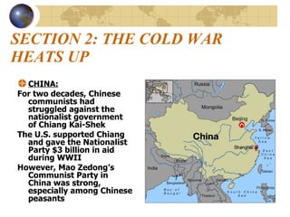 SECTION 2: THE COLD WAR HEATS UP CHINA: For two decades, Chinese communists had struggled against the nationalist government of Chiang Kai-Shek The U.S. supported Chiang and gave the Nationalist Party $3 billion in aid during WWII However, Mao Zedong’s Communist Party in China was strong, especially among Chinese peasants 