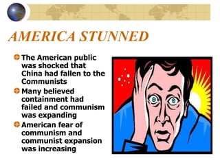 AMERICA STUNNED The American public was shocked that China had fallen to the Communists Many believed containment had failed and communism was expanding American fear of communism and communist expansion was increasing 