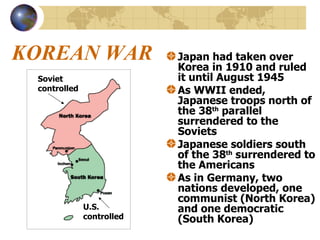 KOREAN WAR Japan had taken over Korea in 1910 and ruled it until August 1945 As WWII ended, Japanese troops north of the 38 th  parallel surrendered to the Soviets Japanese soldiers south of the 38 th  surrendered to the Americans As in Germany, two nations developed, one communist (North Korea) and one democratic (South Korea) Soviet controlled U.S. controlled 