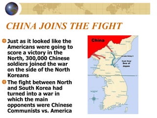 CHINA JOINS THE FIGHT Just as it looked like the Americans were going to score a victory in the North, 300,000 Chinese soldiers joined the war on the side of the North Koreans The fight between North and South Korea had turned into a war in which the main opponents were Chinese Communists vs. America 