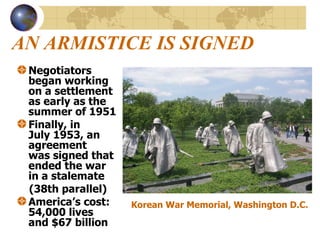 AN ARMISTICE IS SIGNED Negotiators  began working  on a settlement  as early as the  summer of 1951 Finally, in  July 1953, an agreement  was signed that  ended the war  in a stalemate (38th parallel)  America’s cost:  54,000 lives  and $67 billion  Korean War Memorial, Washington D.C. 