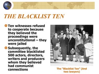 THE BLACKLIST TEN Ten witnesses refused to cooperate because they believed the proceedings were unconstitutional – they were jailed Subsequently, the committee blacklisted 500 actors, directors, writers and producers whom they believed had communist connections The “Blacklist Ten” (And two lawyers) 