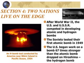 SECTION 4: TWO NATIONS LIVE ON THE EDGE After World War II, the U.S. and U.S.S.R. competed in developing atomic and hydrogen bombs The Soviets tested their first atomic bomb in 1949  The U.S. began work on a bomb 67 times stronger than the atomic bomb dropped on Hiroshima – the hydrogen bomb An H-bomb test conducted by America near Bikini Island in Pacific Ocean, 1954 