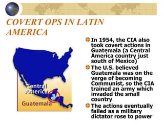 COVERT OPS IN LATIN AMERICA In 1954, the CIA also took covert actions in Guatemala (a Central America country just south of Mexico) The U.S. believed Guatemala was on the verge of becoming Communist, so the CIA trained an army which invaded the small country  The actions eventually failed as a military dictator rose to power 