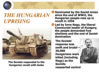 THE HUNGARIAN UPRISING Dominated by the Soviet Union since the end of WWII, the Hungarian people rose up in revolt in 1956 Led by Imre Nagy, the liberal Communist leader of Hungary, the people demanded free elections and the end of Soviet domination The Soviets responded to the Hungarian revolt with tanks The Soviets’ response was swift and brutal – 30,000 Hungarians were killed (including Nagy) as the Soviets reasserted control 