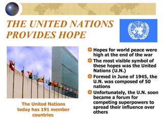 THE UNITED NATIONS PROVIDES HOPE Hopes for world peace were high at the end of the war The most visible symbol of these hopes was the United Nations (U.N.) Formed in June of 1945, the U.N. was composed of 50 nations  Unfortunately, the U.N. soon became a forum for competing superpowers to spread their influence over others  The United Nations today has 191 member countries   