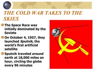 THE COLD WAR TAKES TO THE SKIES The Space Race was initially dominated by the Soviets On October 4, 1957, they launched  Sputnik,  the world’s first artificial satellite Sputnik traveled around earth at 18,000 miles an hour, circling the globe every 96 minutes 